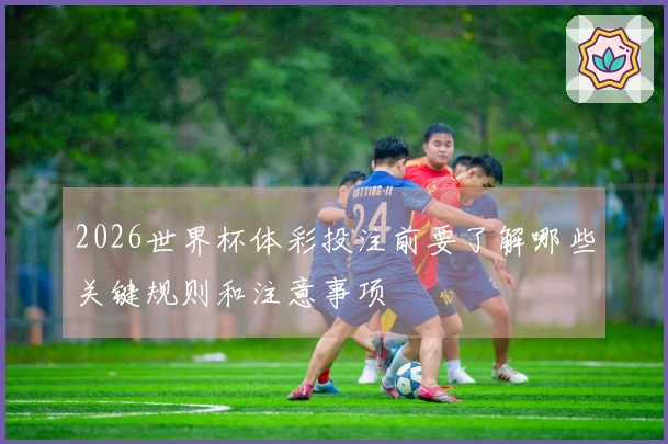 2026世界杯体彩投注前要了解哪些关键规则和注意事项